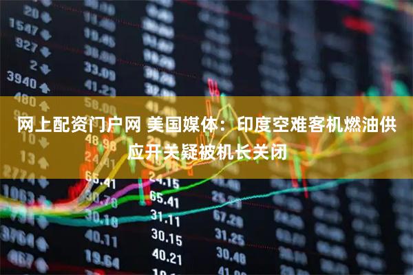 网上配资门户网 美国媒体：印度空难客机燃油供应开关疑被机长关闭