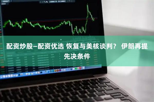 配资炒股—配资优选 恢复与美核谈判？ 伊朗再提先决条件