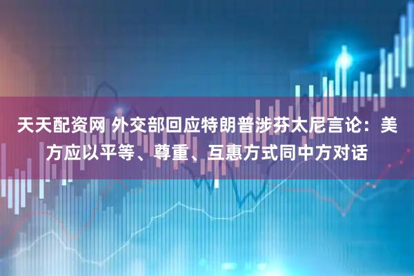 天天配资网 外交部回应特朗普涉芬太尼言论：美方应以平等、尊重、互惠方式同中方对话