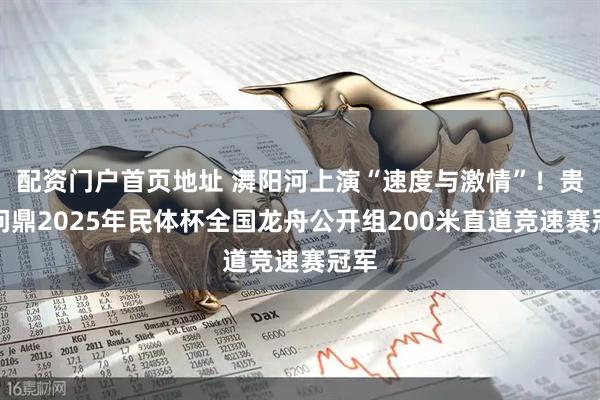 配资门户首页地址 㵲阳河上演“速度与激情”！贵州问鼎2025年民体杯全国龙舟公开组200米直道竞速赛冠军