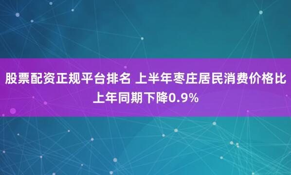 股票配资正规平台排名 上半年枣庄居民消费价格比上年同期下降0.9%