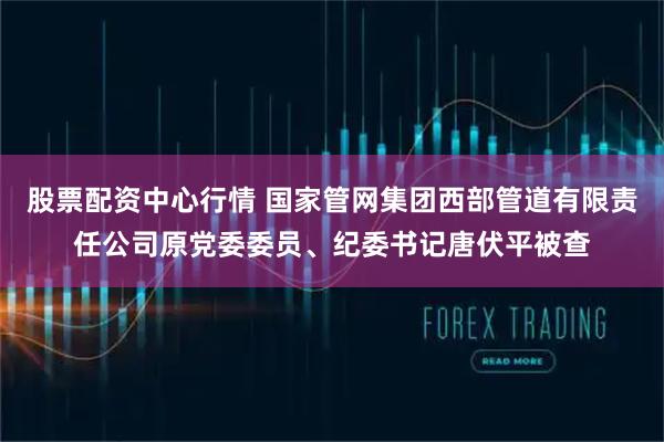 股票配资中心行情 国家管网集团西部管道有限责任公司原党委委员、纪委书记唐伏平被查