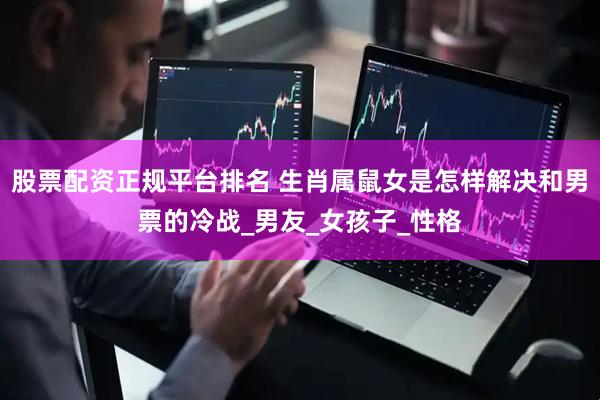 股票配资正规平台排名 生肖属鼠女是怎样解决和男票的冷战_男友_女孩子_性格