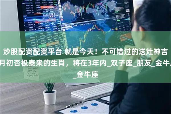 炒股配资配资平台 就是今天！不可错过的送灶神吉2月初否极泰来的生肖，将在3年内_双子座_朋友_金牛座
