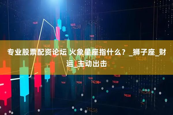 专业股票配资论坛 火象星座指什么？_狮子座_财运_主动出击