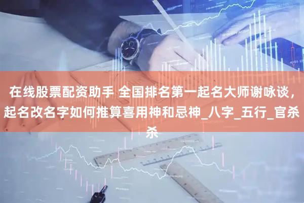 在线股票配资助手 全国排名第一起名大师谢咏谈，起名改名字如何推算喜用神和忌神_八字_五行_官杀