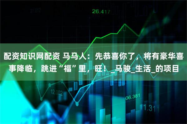 配资知识网配资 马马人：先恭喜你了，将有豪华喜事降临，跳进“福”里，旺！_马骏_生活_的项目