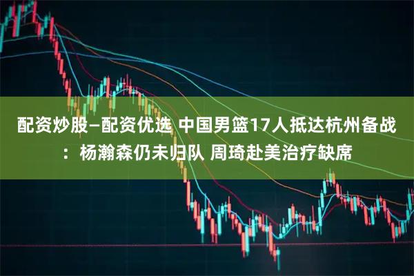 配资炒股—配资优选 中国男篮17人抵达杭州备战：杨瀚森仍未归队 周琦赴美治疗缺席