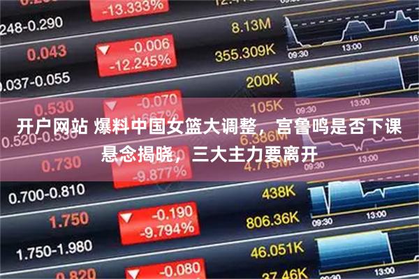 开户网站 爆料中国女篮大调整，宫鲁鸣是否下课悬念揭晓，三大主力要离开