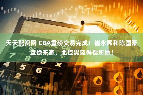 天天配资网 CBA重磅交易完成！崔永熙和陈国豪互换东家，北控男篮得偿所愿！