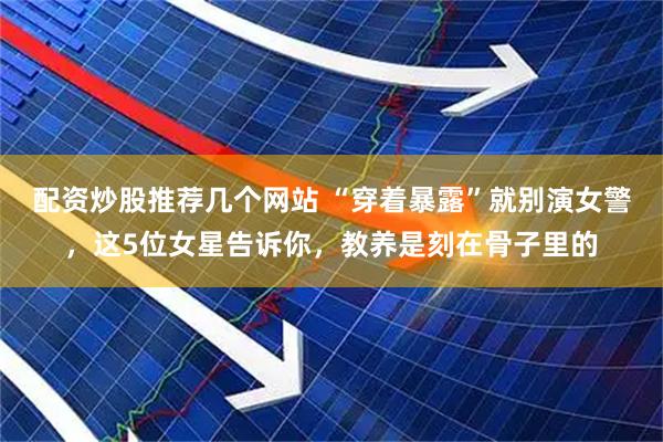 配资炒股推荐几个网站 “穿着暴露”就别演女警，这5位女星告诉你，教养是刻在骨子里的