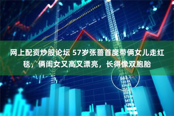 网上配资炒股论坛 57岁张蔷首度带俩女儿走红毯，俩闺女又高又漂亮，长得像双胞胎
