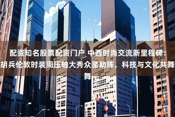 配资知名股票配资门户 中西时尚交流新里程碑：胡兵伦敦时装周压轴大秀众星助阵，科技与文化共舞