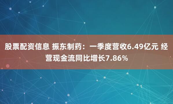 股票配资信息 振东制药：一季度营收6.49亿元 经营现金流同比增长7.86%