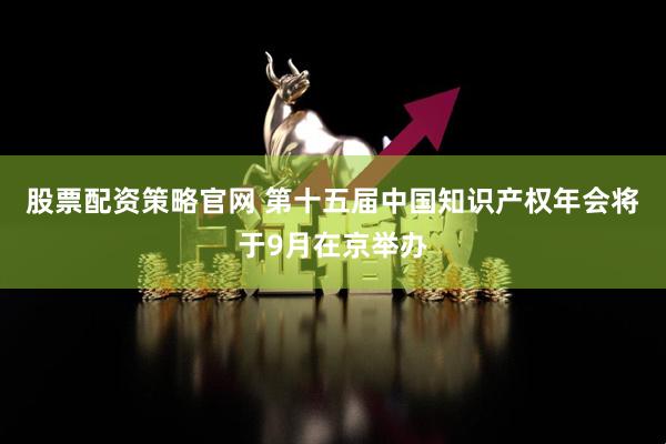 股票配资策略官网 第十五届中国知识产权年会将于9月在京举办